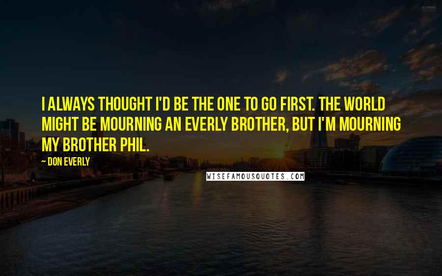 Don Everly Quotes: I always thought I'd be the one to go first. The world might be mourning an Everly Brother, but I'm mourning my brother Phil.