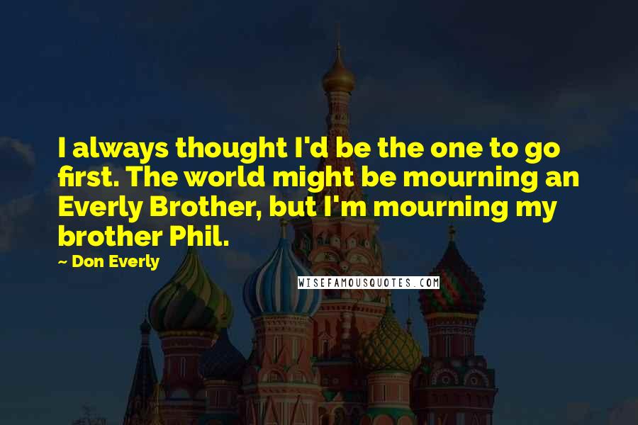 Don Everly Quotes: I always thought I'd be the one to go first. The world might be mourning an Everly Brother, but I'm mourning my brother Phil.