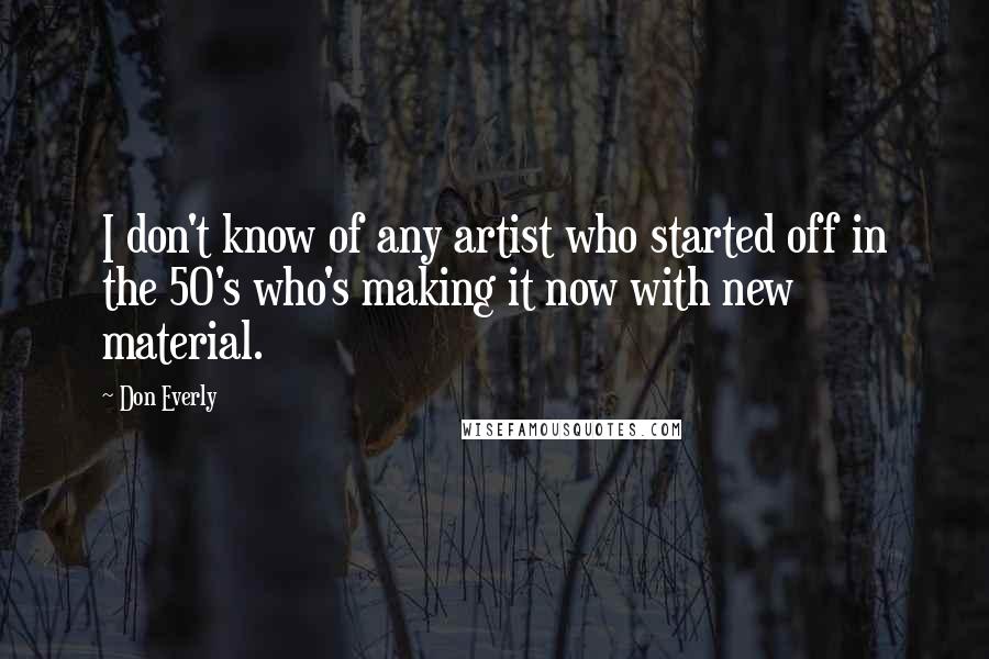 Don Everly Quotes: I don't know of any artist who started off in the 50's who's making it now with new material.