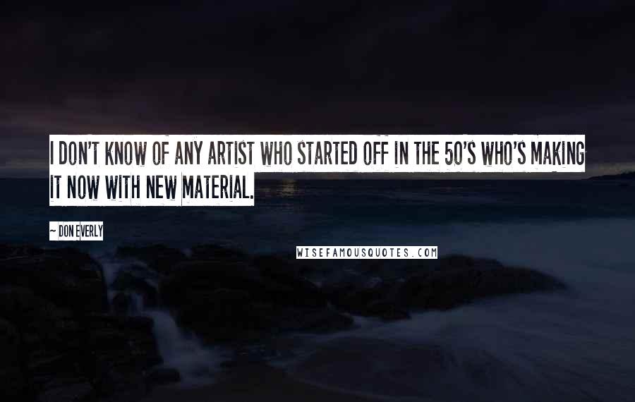 Don Everly Quotes: I don't know of any artist who started off in the 50's who's making it now with new material.