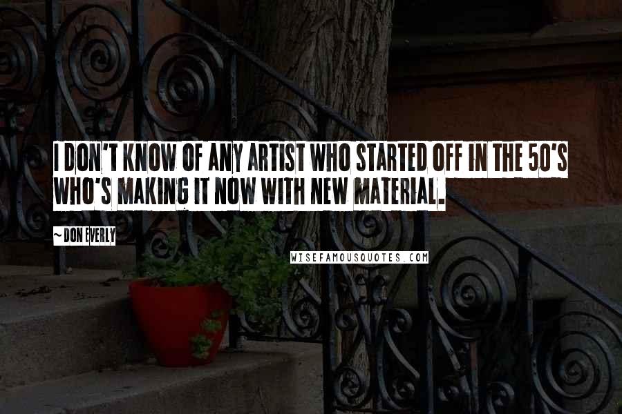 Don Everly Quotes: I don't know of any artist who started off in the 50's who's making it now with new material.