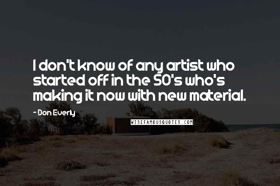Don Everly Quotes: I don't know of any artist who started off in the 50's who's making it now with new material.