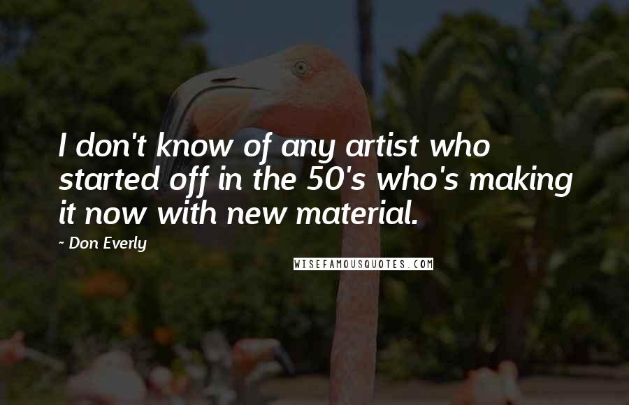 Don Everly Quotes: I don't know of any artist who started off in the 50's who's making it now with new material.