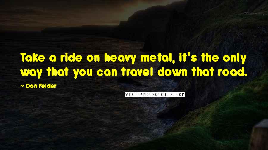 Don Felder Quotes: Take a ride on heavy metal, it's the only way that you can travel down that road.