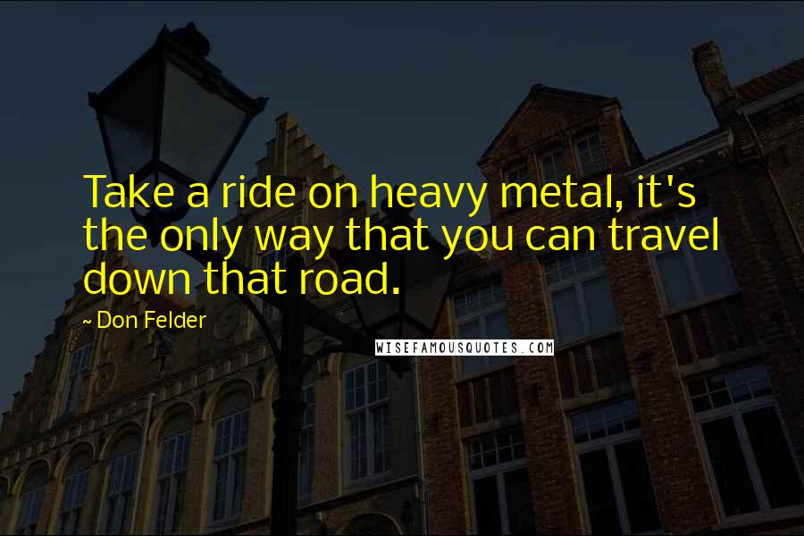 Don Felder Quotes: Take a ride on heavy metal, it's the only way that you can travel down that road.