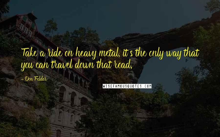 Don Felder Quotes: Take a ride on heavy metal, it's the only way that you can travel down that road.