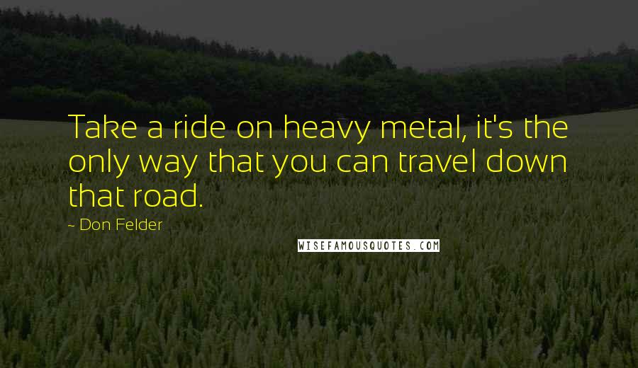 Don Felder Quotes: Take a ride on heavy metal, it's the only way that you can travel down that road.