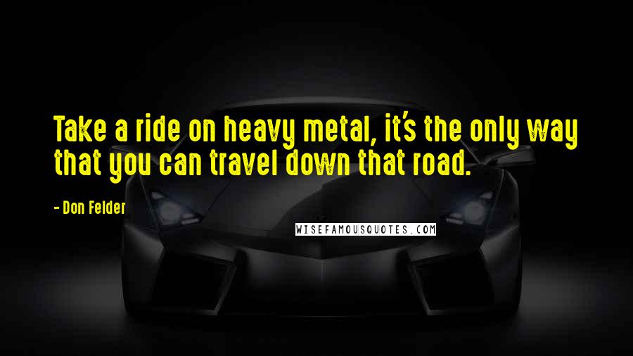 Don Felder Quotes: Take a ride on heavy metal, it's the only way that you can travel down that road.