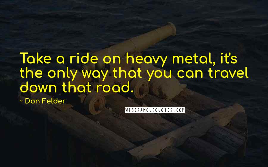 Don Felder Quotes: Take a ride on heavy metal, it's the only way that you can travel down that road.