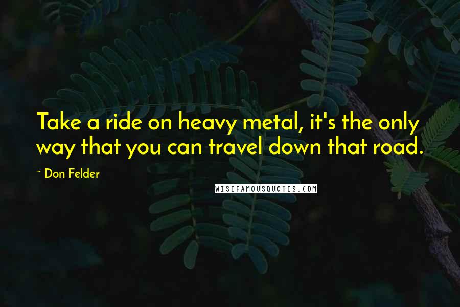 Don Felder Quotes: Take a ride on heavy metal, it's the only way that you can travel down that road.