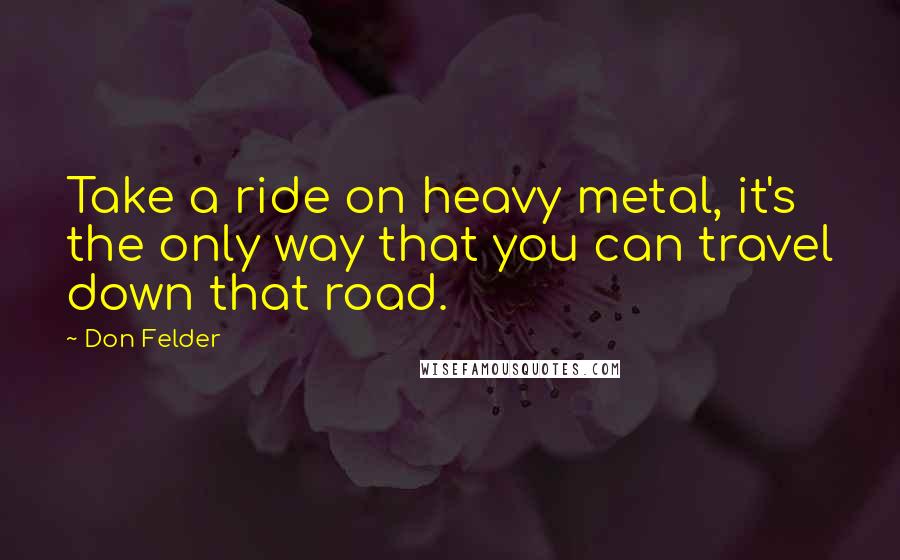 Don Felder Quotes: Take a ride on heavy metal, it's the only way that you can travel down that road.