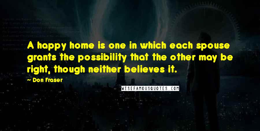 Don Fraser Quotes: A happy home is one in which each spouse grants the possibility that the other may be right, though neither believes it.