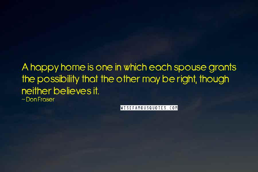 Don Fraser Quotes: A happy home is one in which each spouse grants the possibility that the other may be right, though neither believes it.