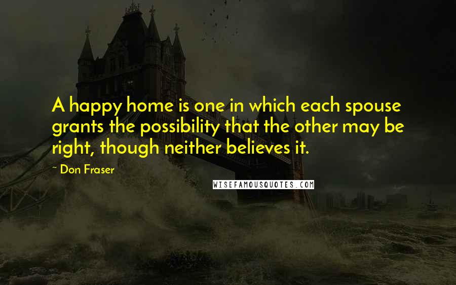 Don Fraser Quotes: A happy home is one in which each spouse grants the possibility that the other may be right, though neither believes it.