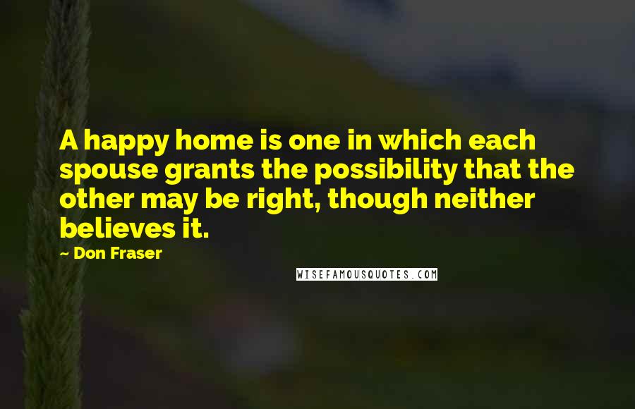 Don Fraser Quotes: A happy home is one in which each spouse grants the possibility that the other may be right, though neither believes it.