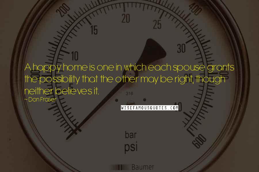 Don Fraser Quotes: A happy home is one in which each spouse grants the possibility that the other may be right, though neither believes it.