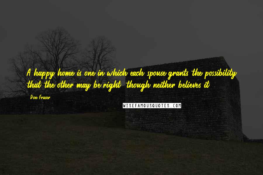 Don Fraser Quotes: A happy home is one in which each spouse grants the possibility that the other may be right, though neither believes it.