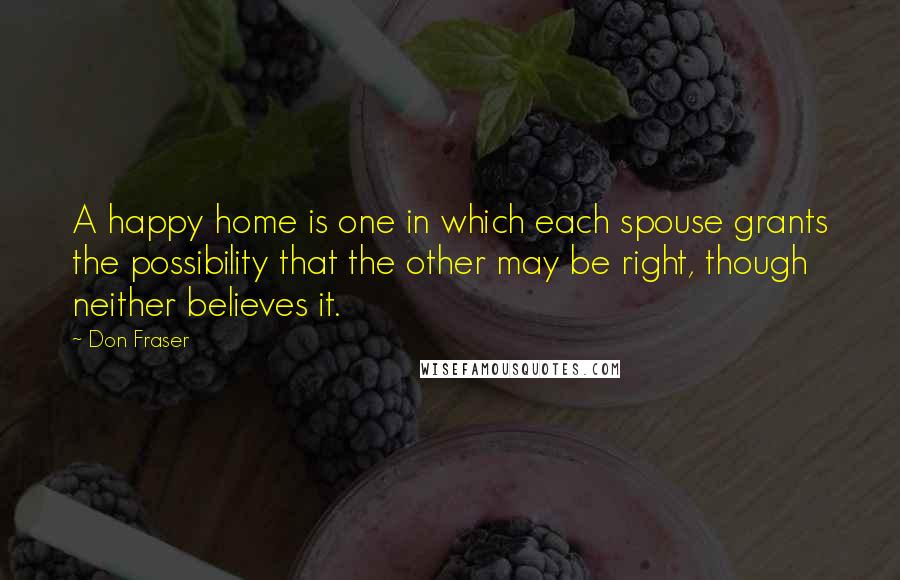 Don Fraser Quotes: A happy home is one in which each spouse grants the possibility that the other may be right, though neither believes it.
