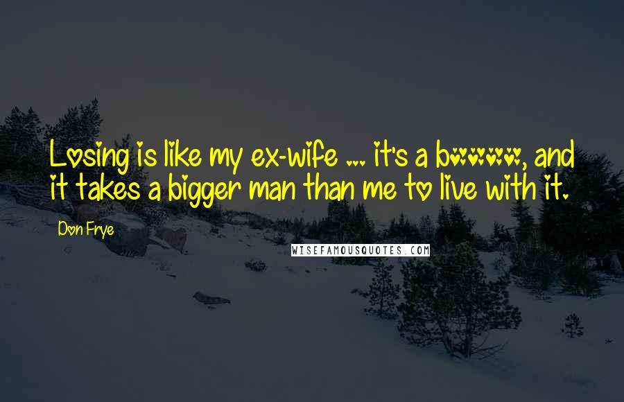 Don Frye Quotes: Losing is like my ex-wife ... it's a b****, and it takes a bigger man than me to live with it.