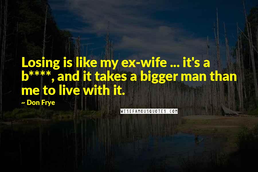Don Frye Quotes: Losing is like my ex-wife ... it's a b****, and it takes a bigger man than me to live with it.