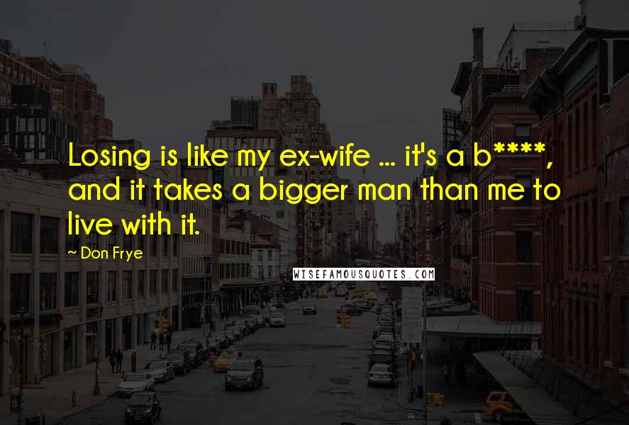 Don Frye Quotes: Losing is like my ex-wife ... it's a b****, and it takes a bigger man than me to live with it.