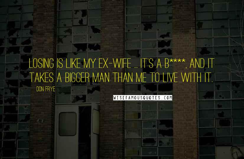 Don Frye Quotes: Losing is like my ex-wife ... it's a b****, and it takes a bigger man than me to live with it.