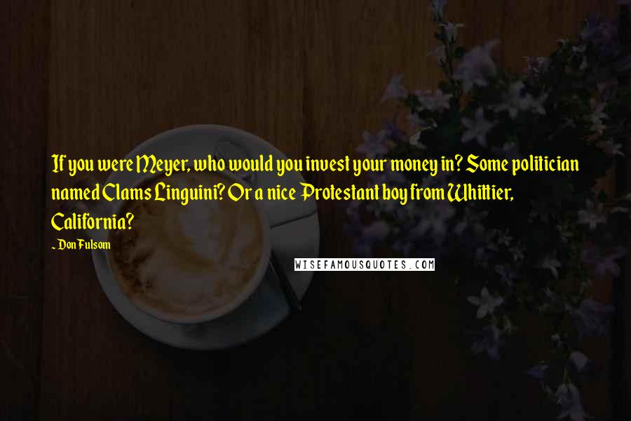 Don Fulsom Quotes: If you were Meyer, who would you invest your money in? Some politician named Clams Linguini? Or a nice Protestant boy from Whittier, California?