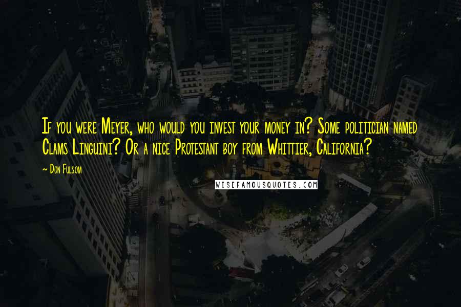 Don Fulsom Quotes: If you were Meyer, who would you invest your money in? Some politician named Clams Linguini? Or a nice Protestant boy from Whittier, California?