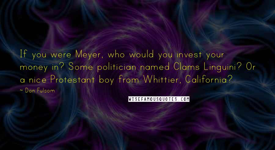 Don Fulsom Quotes: If you were Meyer, who would you invest your money in? Some politician named Clams Linguini? Or a nice Protestant boy from Whittier, California?