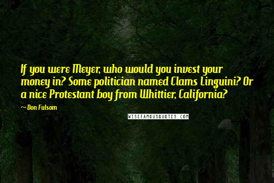 Don Fulsom Quotes: If you were Meyer, who would you invest your money in? Some politician named Clams Linguini? Or a nice Protestant boy from Whittier, California?