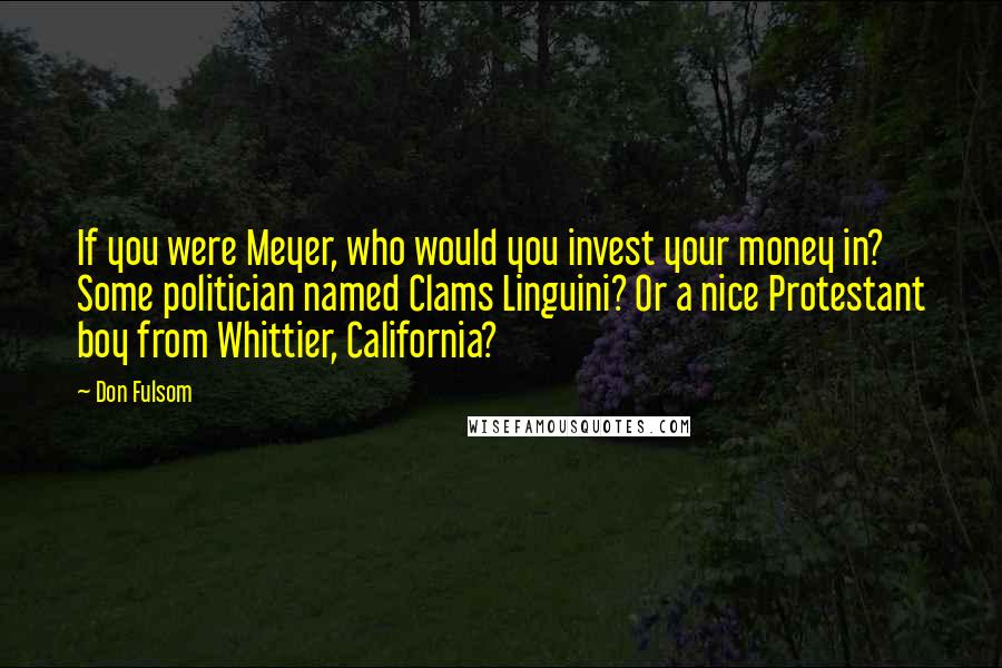 Don Fulsom Quotes: If you were Meyer, who would you invest your money in? Some politician named Clams Linguini? Or a nice Protestant boy from Whittier, California?