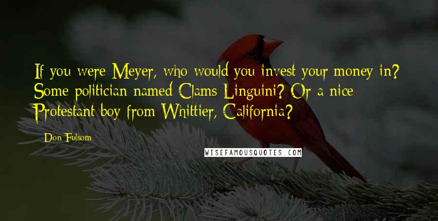 Don Fulsom Quotes: If you were Meyer, who would you invest your money in? Some politician named Clams Linguini? Or a nice Protestant boy from Whittier, California?