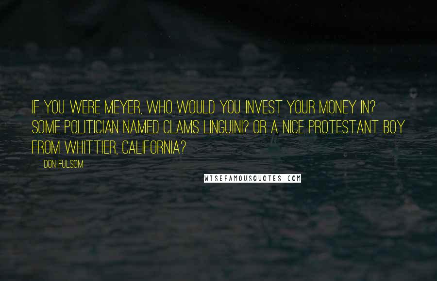 Don Fulsom Quotes: If you were Meyer, who would you invest your money in? Some politician named Clams Linguini? Or a nice Protestant boy from Whittier, California?