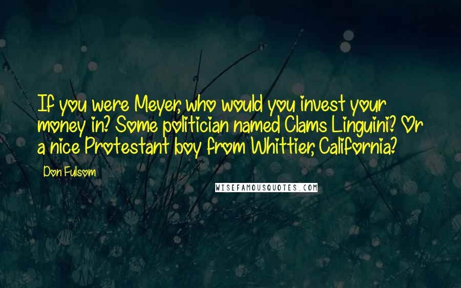 Don Fulsom Quotes: If you were Meyer, who would you invest your money in? Some politician named Clams Linguini? Or a nice Protestant boy from Whittier, California?