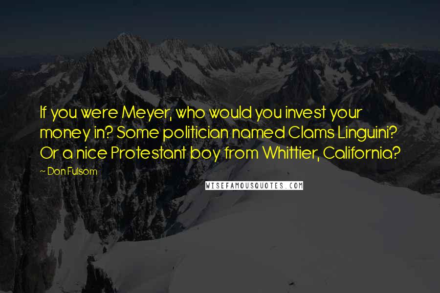 Don Fulsom Quotes: If you were Meyer, who would you invest your money in? Some politician named Clams Linguini? Or a nice Protestant boy from Whittier, California?