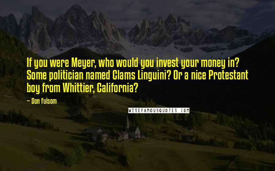 Don Fulsom Quotes: If you were Meyer, who would you invest your money in? Some politician named Clams Linguini? Or a nice Protestant boy from Whittier, California?