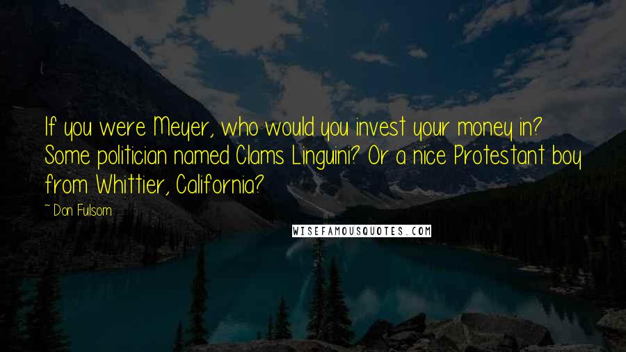 Don Fulsom Quotes: If you were Meyer, who would you invest your money in? Some politician named Clams Linguini? Or a nice Protestant boy from Whittier, California?