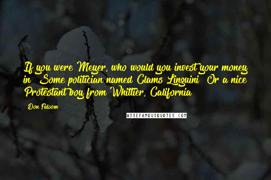 Don Fulsom Quotes: If you were Meyer, who would you invest your money in? Some politician named Clams Linguini? Or a nice Protestant boy from Whittier, California?