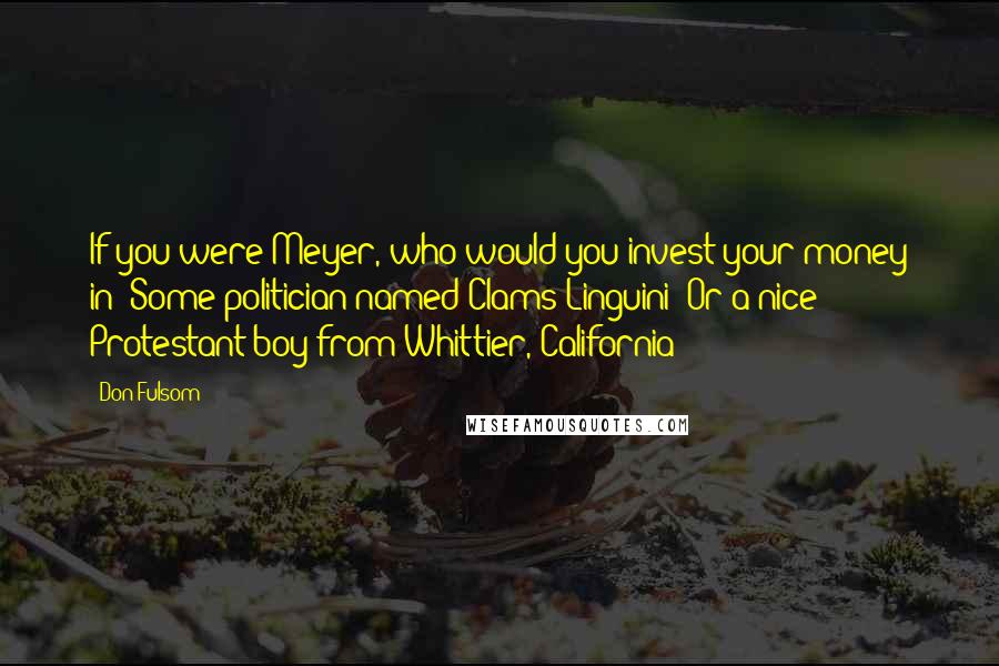 Don Fulsom Quotes: If you were Meyer, who would you invest your money in? Some politician named Clams Linguini? Or a nice Protestant boy from Whittier, California?