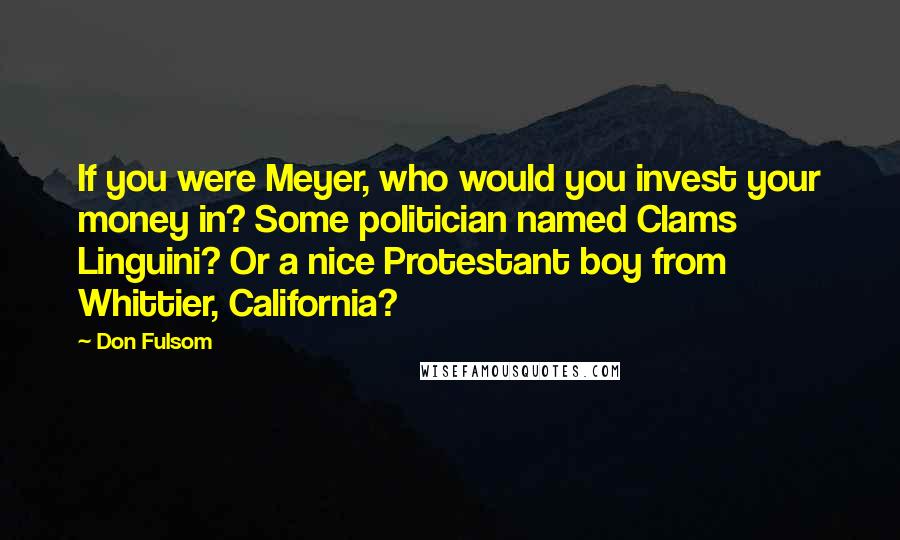 Don Fulsom Quotes: If you were Meyer, who would you invest your money in? Some politician named Clams Linguini? Or a nice Protestant boy from Whittier, California?