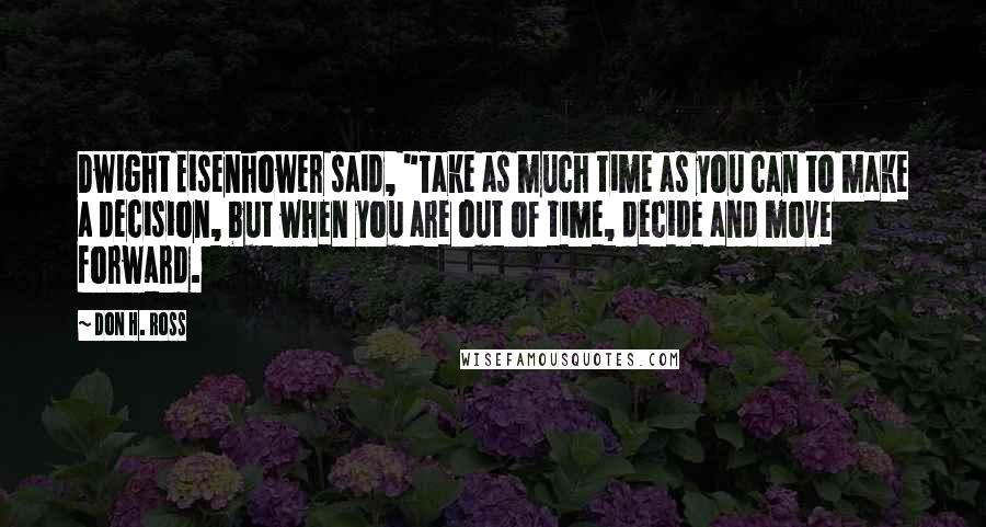 Don H. Ross Quotes: Dwight Eisenhower said, "Take as much time as you can to make a decision, but when you are out of time, decide and move forward.