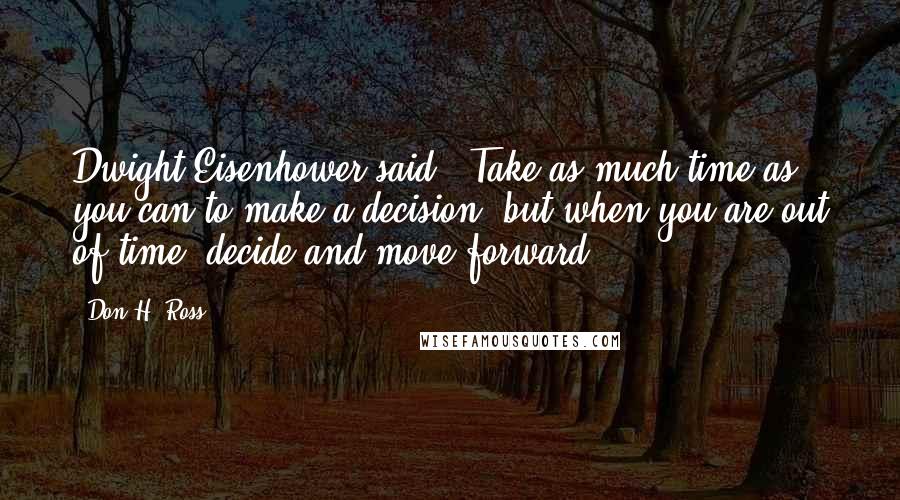 Don H. Ross Quotes: Dwight Eisenhower said, "Take as much time as you can to make a decision, but when you are out of time, decide and move forward.