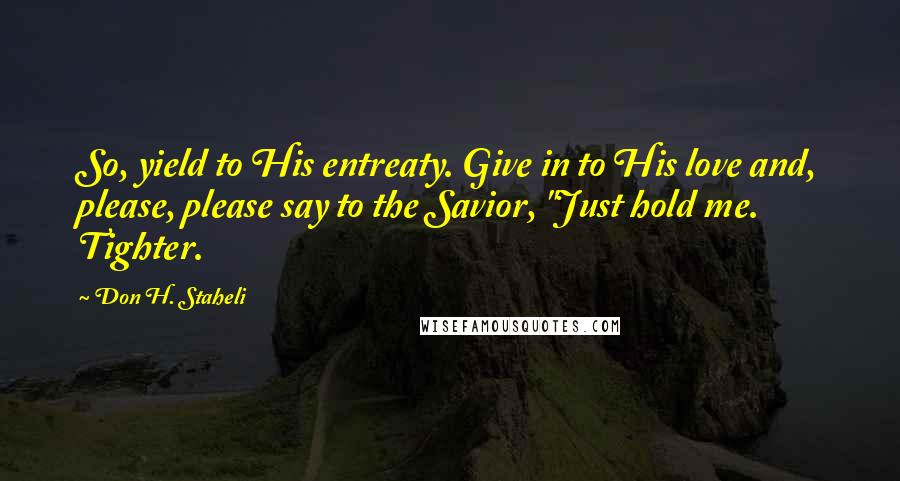 Don H. Staheli Quotes: So, yield to His entreaty. Give in to His love and, please, please say to the Savior, "Just hold me. Tighter.