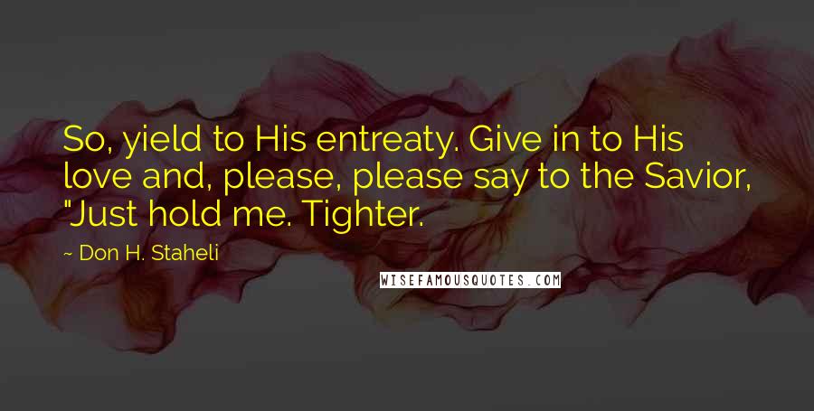 Don H. Staheli Quotes: So, yield to His entreaty. Give in to His love and, please, please say to the Savior, "Just hold me. Tighter.