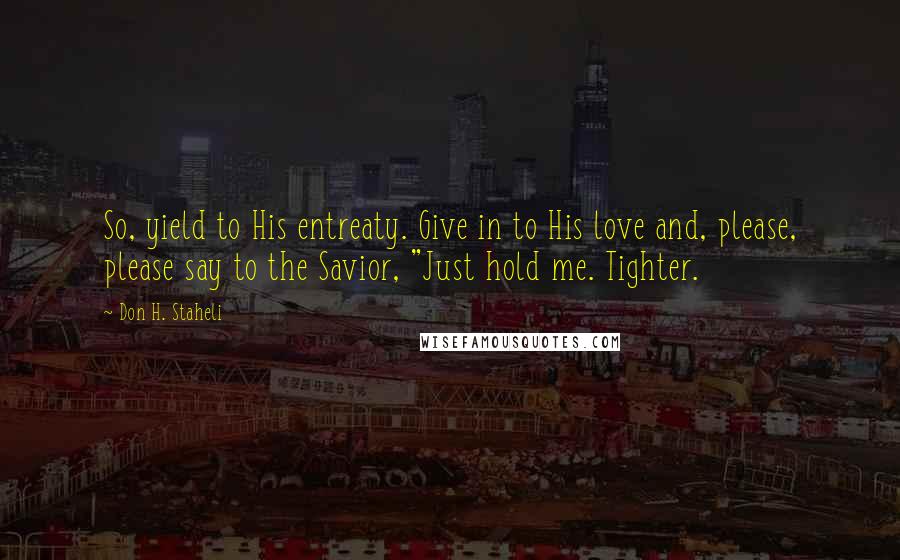 Don H. Staheli Quotes: So, yield to His entreaty. Give in to His love and, please, please say to the Savior, "Just hold me. Tighter.