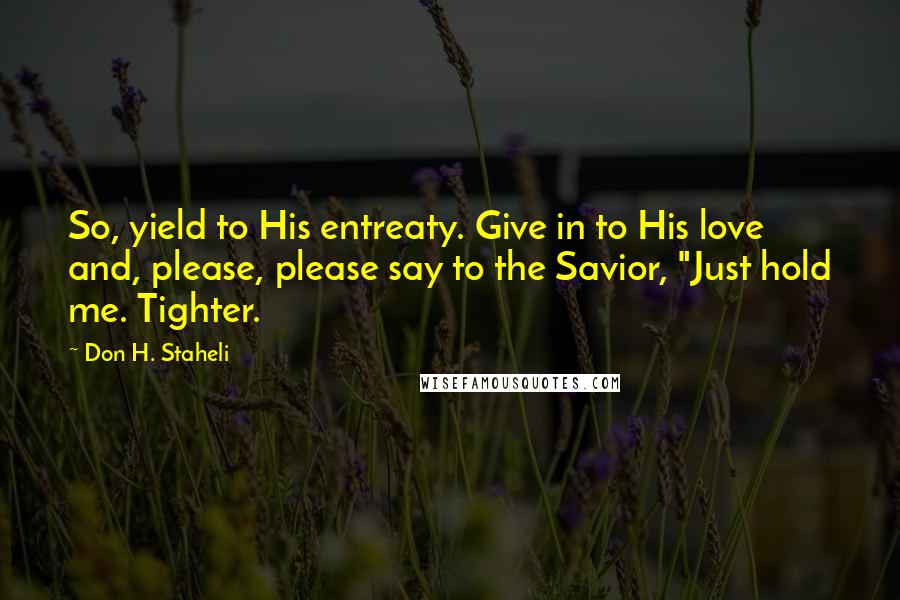 Don H. Staheli Quotes: So, yield to His entreaty. Give in to His love and, please, please say to the Savior, "Just hold me. Tighter.