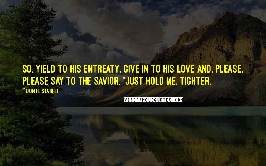 Don H. Staheli Quotes: So, yield to His entreaty. Give in to His love and, please, please say to the Savior, "Just hold me. Tighter.