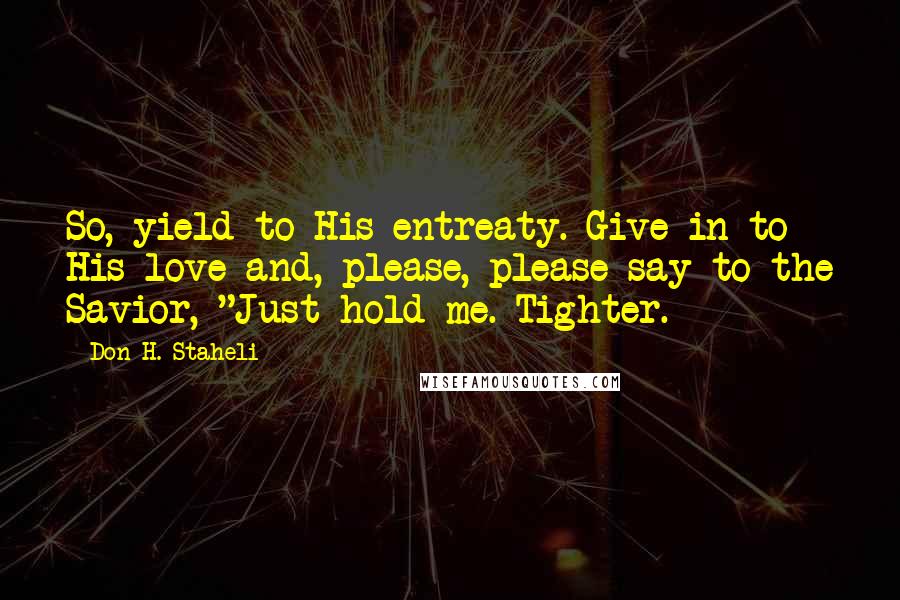 Don H. Staheli Quotes: So, yield to His entreaty. Give in to His love and, please, please say to the Savior, "Just hold me. Tighter.