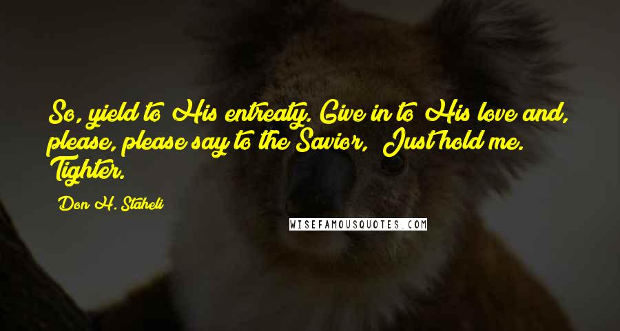 Don H. Staheli Quotes: So, yield to His entreaty. Give in to His love and, please, please say to the Savior, "Just hold me. Tighter.