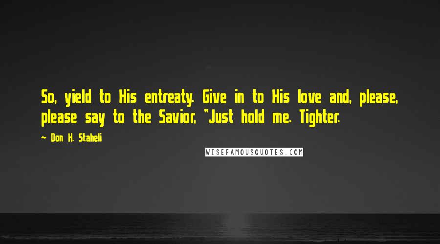 Don H. Staheli Quotes: So, yield to His entreaty. Give in to His love and, please, please say to the Savior, "Just hold me. Tighter.